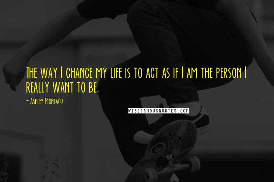 Ashley Montagu quotes: The way I change my life is to act as if I am the person I really want to be.