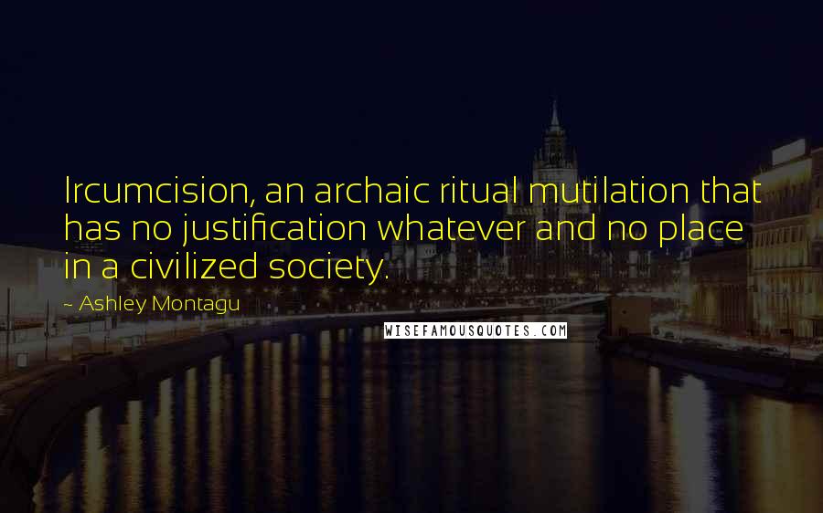 Ashley Montagu quotes: Ircumcision, an archaic ritual mutilation that has no justification whatever and no place in a civilized society.