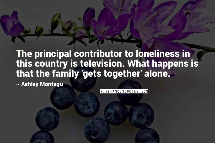 Ashley Montagu quotes: The principal contributor to loneliness in this country is television. What happens is that the family 'gets together' alone. Ashley Montagu quotes: The principal contributor to loneliness in this country is television. What happens is that the family 'gets together' alone.