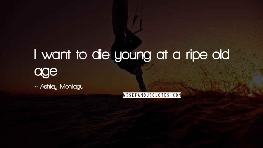 Ashley Montagu quotes: I want to die young at a ripe old age.