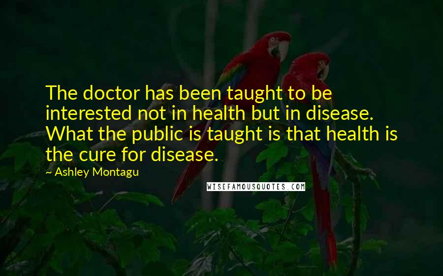 Ashley Montagu quotes: The doctor has been taught to be interested not in health but in disease. What the public is taught is that health is the cure for disease. Ashley Montagu quotes: The doctor has been taught to be interested not in health but in disease. What the public is taught is that health is the cure for disease.