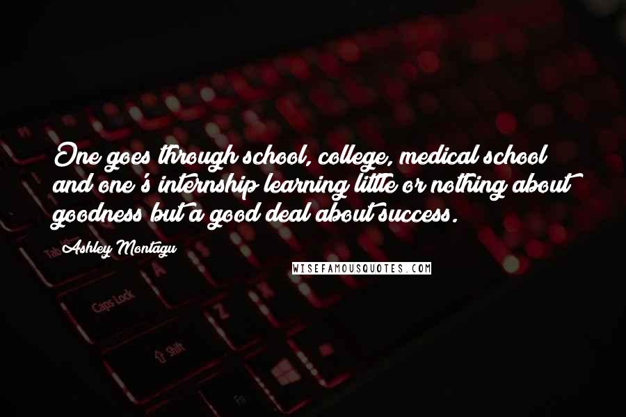 Ashley Montagu quotes: One goes through school, college, medical school and one's internship learning little or nothing about goodness but a good deal about success. Ashley Montagu quotes: One goes through school, college, medical school and one's internship learning little or nothing about goodness but a good deal about success.
