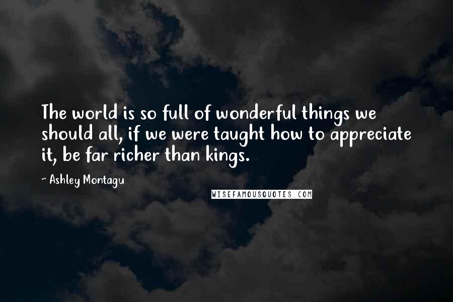 Ashley Montagu quotes: The world is so full of wonderful things we should all, if we were taught how to appreciate it, be far richer than kings. Ashley Montagu quotes: The world is so full of wonderful things we should all, if we were taught how to appreciate it, be far richer than kings.