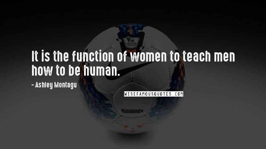 Ashley Montagu quotes: It is the function of women to teach men how to be human.