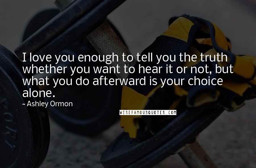 Ashley Ormon quotes: I love you enough to tell you the truth whether you want to hear it or not, but what you do afterward is your choice alone.