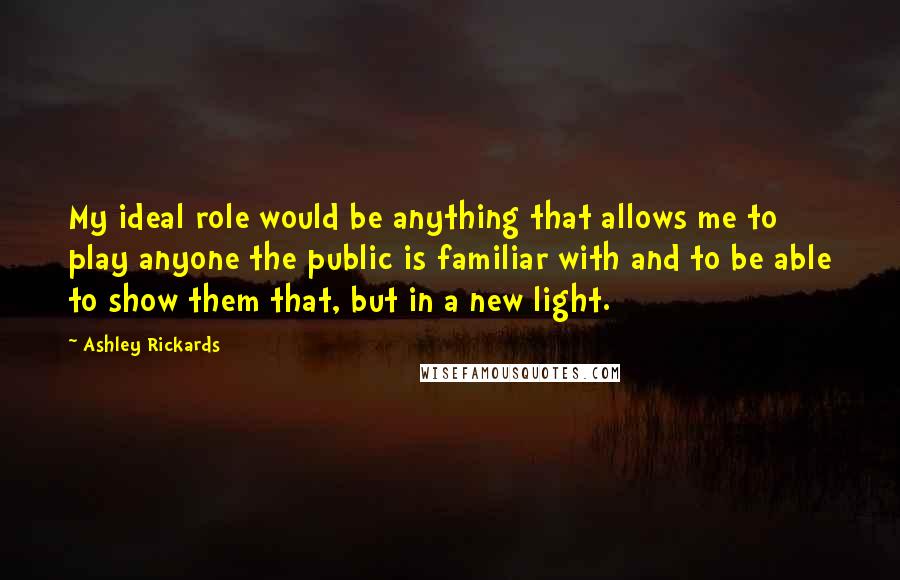 Ashley Rickards quotes: My ideal role would be anything that allows me to play anyone the public is familiar with and to be able to show them that, but in a new light.