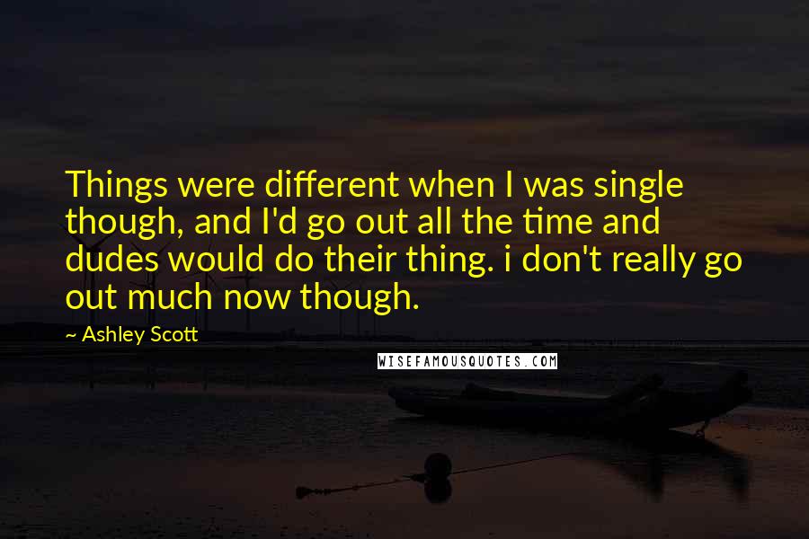 Ashley Scott quotes: Things were different when I was single though, and I'd go out all the time and dudes would do their thing. i don't really go out much now though.