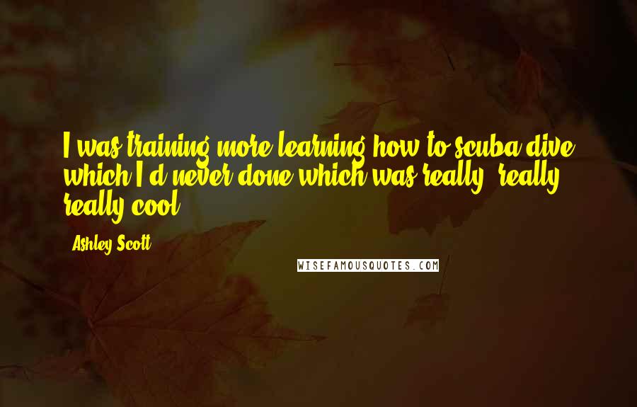 Ashley Scott quotes: I was training more learning how to scuba dive which I'd never done which was really, really, really cool.