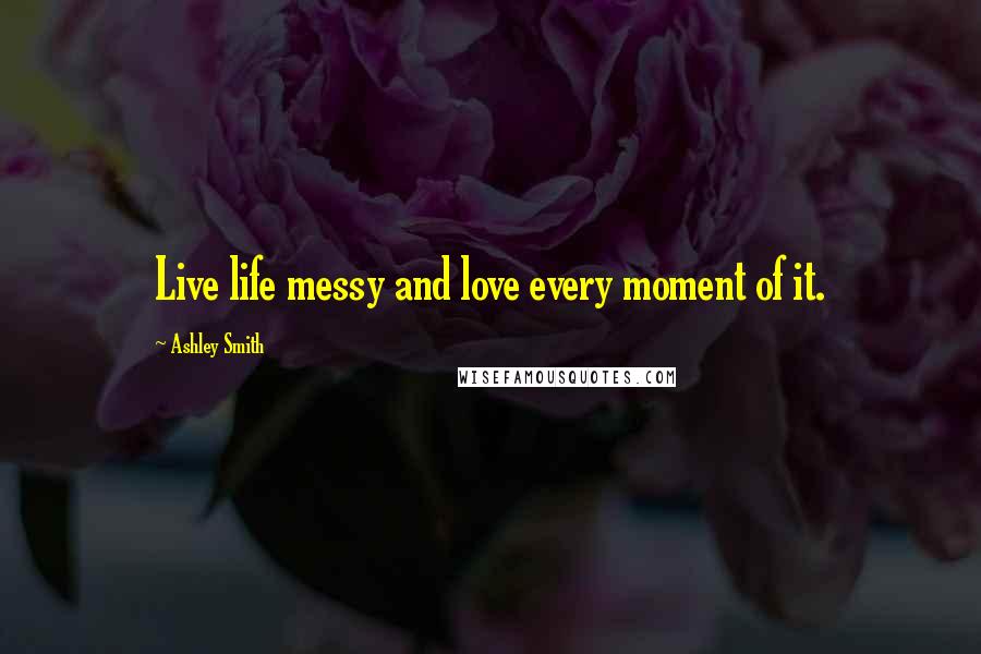 Ashley Smith quotes: Live life messy and love every moment of it.