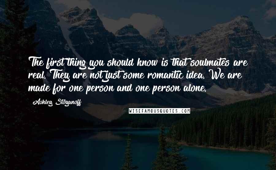 Ashley Stoyanoff quotes: The first thing you should know is that soulmates are real. They are not just some romantic idea. We are made for one person and one person alone. Ashley Stoyanoff quotes: The first thing you should know is that soulmates are real. They are not just some romantic idea. We are made for one person and one person alone.