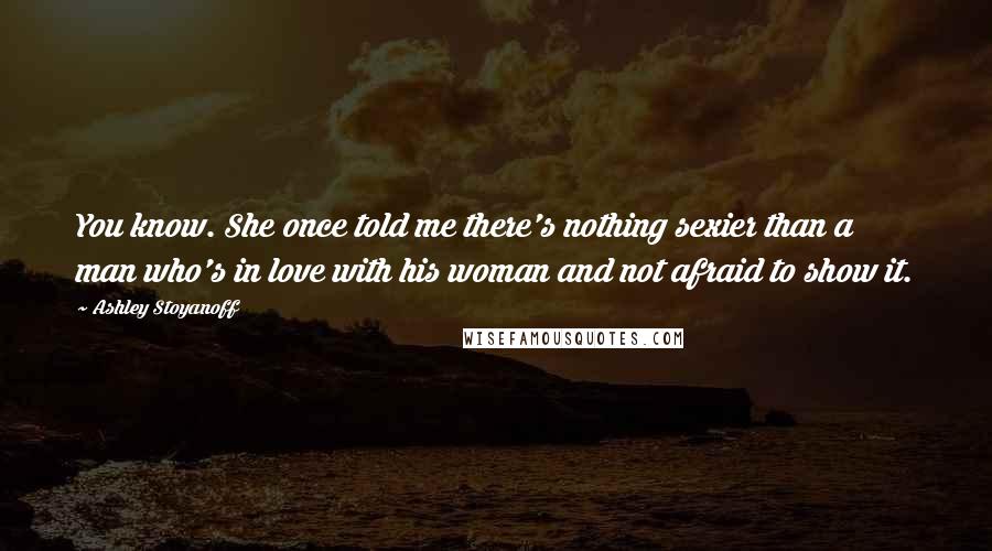 Ashley Stoyanoff quotes: You know. She once told me there's nothing sexier than a man who's in love with his woman and not afraid to show it.