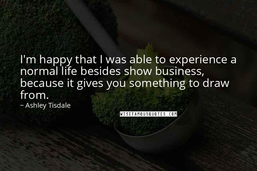 Ashley Tisdale quotes: I'm happy that I was able to experience a normal life besides show business, because it gives you something to draw from. Ashley Tisdale quotes: I'm happy that I was able to experience a normal life besides show business, because it gives you something to draw from.