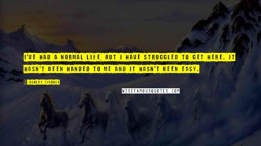 Ashley Tisdale quotes: I've had a normal life, but I have struggled to get here. It hasn't been handed to me and it hasn't been easy.