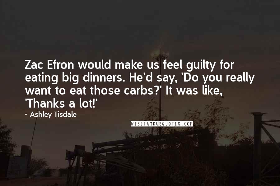 Ashley Tisdale quotes: Zac Efron would make us feel guilty for eating big dinners. He'd say, 'Do you really want to eat those carbs?' It was like, 'Thanks a lot!' Ashley Tisdale quotes: Zac Efron would make us feel guilty for eating big dinners. He'd say, 'Do you really want to eat those carbs?' It was like, 'Thanks a lot!'