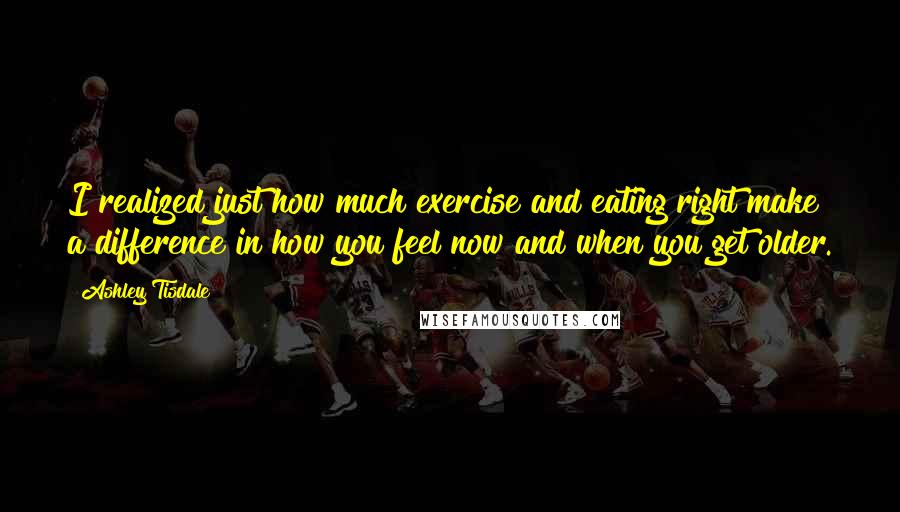 Ashley Tisdale quotes: I realized just how much exercise and eating right make a difference in how you feel now and when you get older.