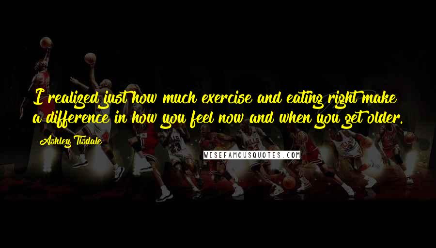 Ashley Tisdale quotes: I realized just how much exercise and eating right make a difference in how you feel now and when you get older. Ashley Tisdale quotes: I realized just how much exercise and eating right make a difference in how you feel now and when you get older.