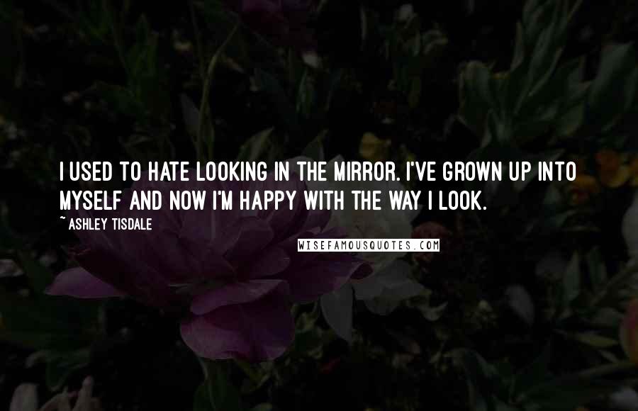 Ashley Tisdale quotes: I used to hate looking in the mirror. I've grown up into myself and now I'm happy with the way I look.