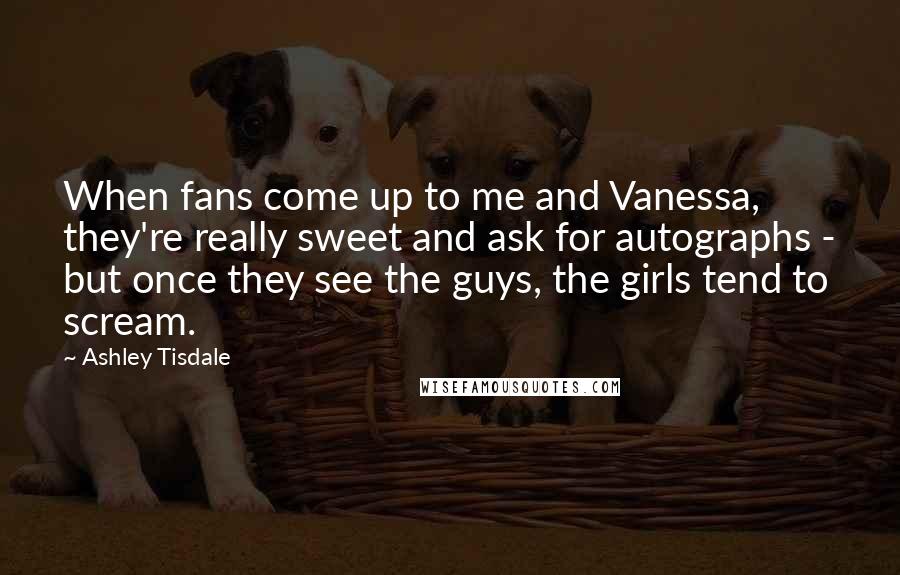 Ashley Tisdale quotes: When fans come up to me and Vanessa, they're really sweet and ask for autographs - but once they see the guys, the girls tend to scream. Ashley Tisdale quotes: When fans come up to me and Vanessa, they're really sweet and ask for autographs - but once they see the guys, the girls tend to scream.