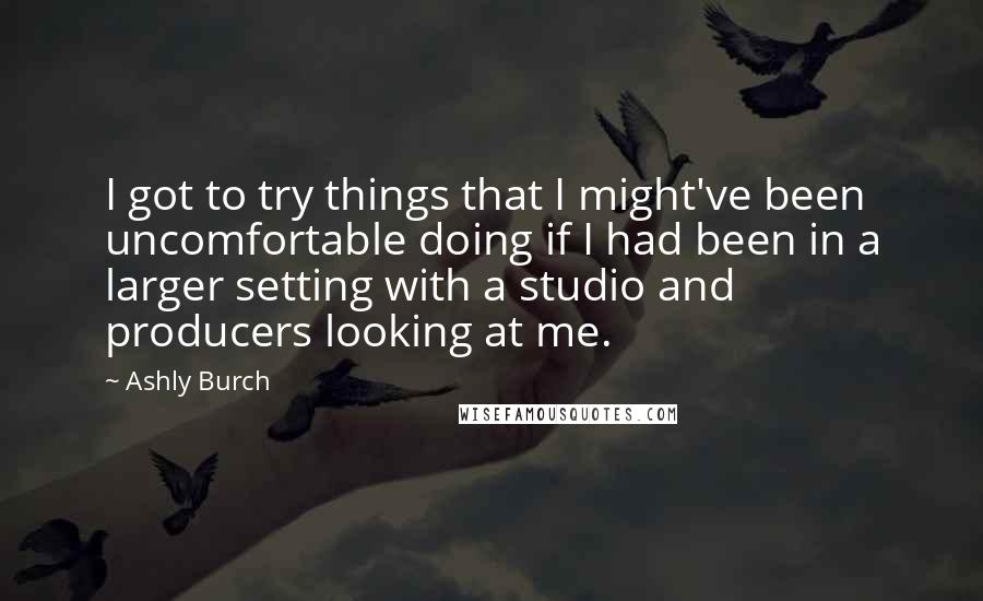 Ashly Burch quotes: I got to try things that I might've been uncomfortable doing if I had been in a larger setting with a studio and producers looking at me. Ashly Burch quotes: I got to try things that I might've been uncomfortable doing if I had been in a larger setting with a studio and producers looking at me.