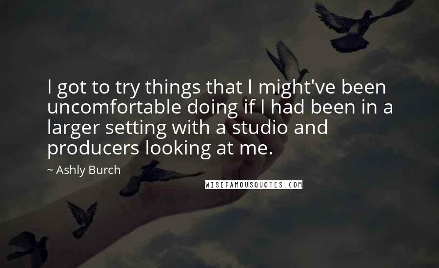 Ashly Burch quotes: I got to try things that I might've been uncomfortable doing if I had been in a larger setting with a studio and producers looking at me.