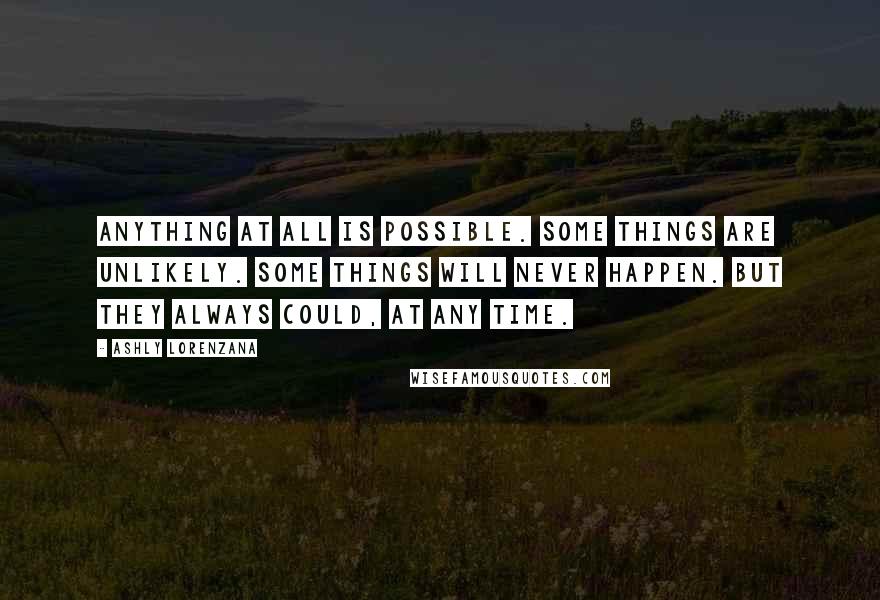 Ashly Lorenzana quotes: Anything at all is possible. Some things are unlikely. Some things will never happen. But they always could, at any time. Ashly Lorenzana quotes: Anything at all is possible. Some things are unlikely. Some things will never happen. But they always could, at any time.