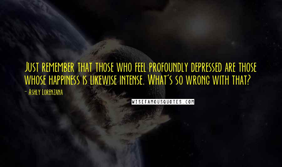 Ashly Lorenzana quotes: Just remember that those who feel profoundly depressed are those whose happiness is likewise intense. What's so wrong with that? Ashly Lorenzana quotes: Just remember that those who feel profoundly depressed are those whose happiness is likewise intense. What's so wrong with that?