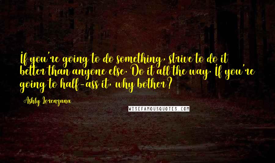 Ashly Lorenzana quotes: If you're going to do something, strive to do it better than anyone else. Do it all the way. If you're going to half-ass it, why bother? Ashly Lorenzana quotes: If you're going to do something, strive to do it better than anyone else. Do it all the way. If you're going to half-ass it, why bother?