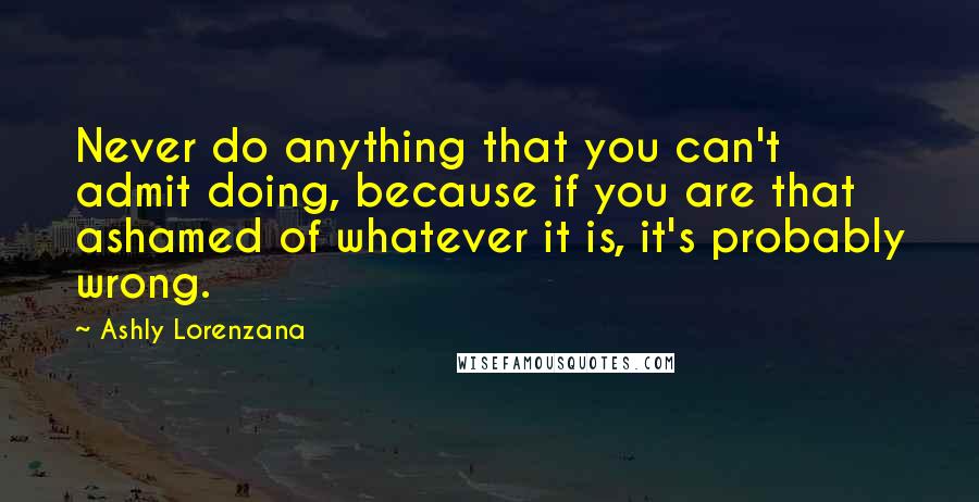 Ashly Lorenzana quotes: Never do anything that you can't admit doing, because if you are that ashamed of whatever it is, it's probably wrong. Ashly Lorenzana quotes: Never do anything that you can't admit doing, because if you are that ashamed of whatever it is, it's probably wrong.