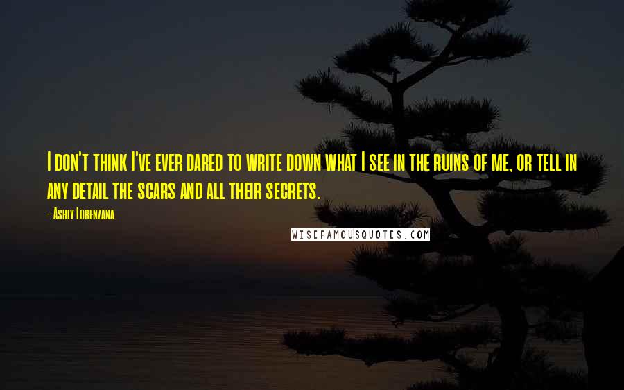 Ashly Lorenzana quotes: I don't think I've ever dared to write down what I see in the ruins of me, or tell in any detail the scars and all their secrets. Ashly Lorenzana quotes: I don't think I've ever dared to write down what I see in the ruins of me, or tell in any detail the scars and all their secrets.