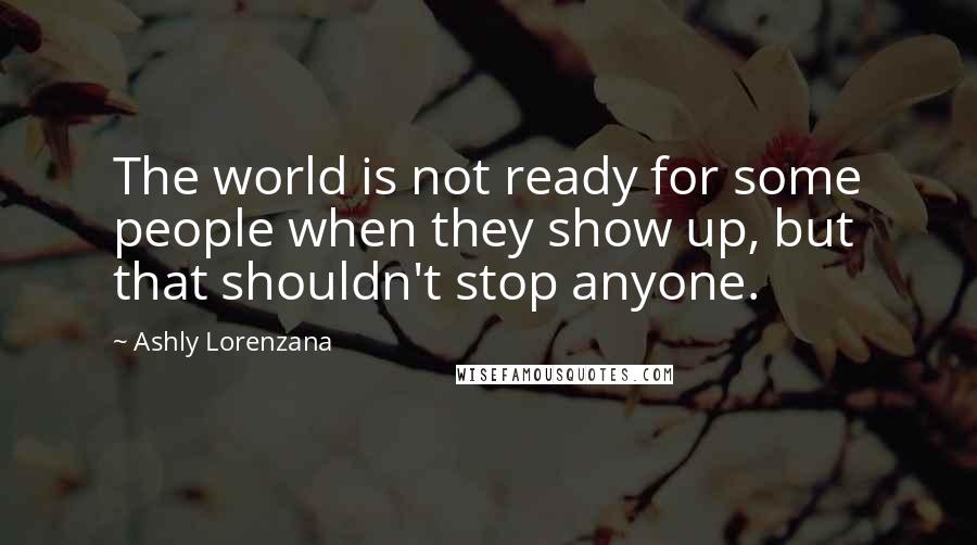 Ashly Lorenzana quotes: The world is not ready for some people when they show up, but that shouldn't stop anyone.