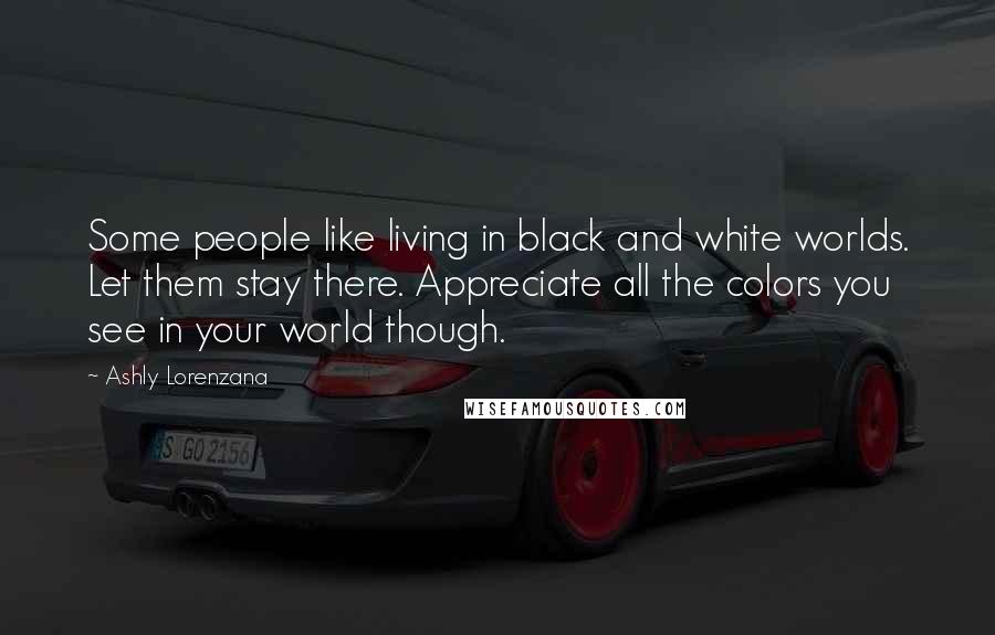 Ashly Lorenzana quotes: Some people like living in black and white worlds. Let them stay there. Appreciate all the colors you see in your world though. Ashly Lorenzana quotes: Some people like living in black and white worlds. Let them stay there. Appreciate all the colors you see in your world though.