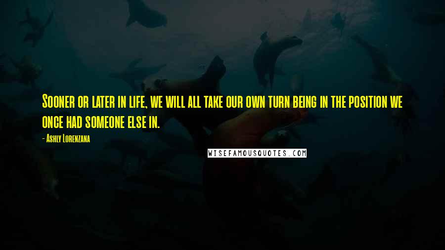 Ashly Lorenzana quotes: Sooner or later in life, we will all take our own turn being in the position we once had someone else in. Ashly Lorenzana quotes: Sooner or later in life, we will all take our own turn being in the position we once had someone else in.