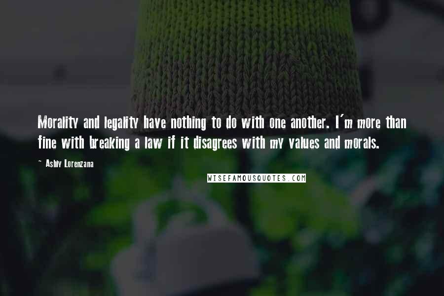 Ashly Lorenzana quotes: Morality and legality have nothing to do with one another. I'm more than fine with breaking a law if it disagrees with my values and morals. Ashly Lorenzana quotes: Morality and legality have nothing to do with one another. I'm more than fine with breaking a law if it disagrees with my values and morals.