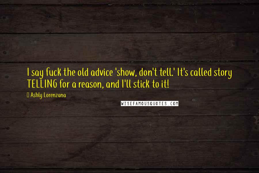 Ashly Lorenzana quotes: I say fuck the old advice 'show, don't tell.' It's called story TELLING for a reason, and I'll stick to it! Ashly Lorenzana quotes: I say fuck the old advice 'show, don't tell.' It's called story TELLING for a reason, and I'll stick to it!