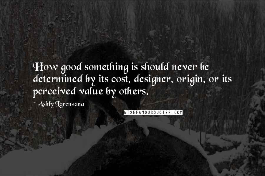 Ashly Lorenzana quotes: How good something is should never be determined by its cost, designer, origin, or its perceived value by others. Ashly Lorenzana quotes: How good something is should never be determined by its cost, designer, origin, or its perceived value by others.