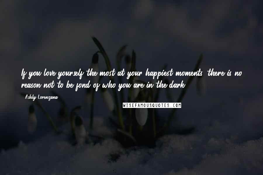 Ashly Lorenzana quotes: If you love yourself the most at your happiest moments, there is no reason not to be fond of who you are in the dark. Ashly Lorenzana quotes: If you love yourself the most at your happiest moments, there is no reason not to be fond of who you are in the dark.