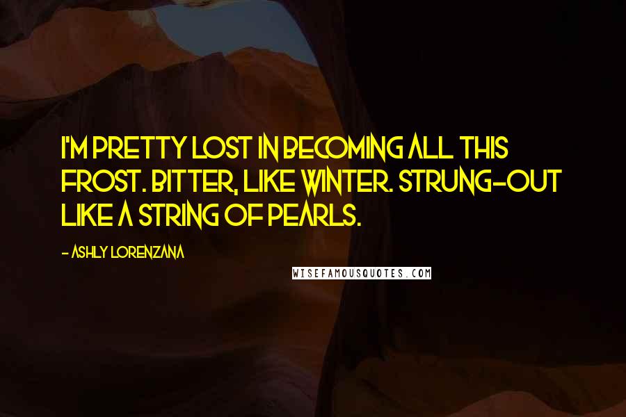 Ashly Lorenzana quotes: I'm pretty lost in becoming all this frost. Bitter, like Winter. Strung-out like a string of pearls. Ashly Lorenzana quotes: I'm pretty lost in becoming all this frost. Bitter, like Winter. Strung-out like a string of pearls.