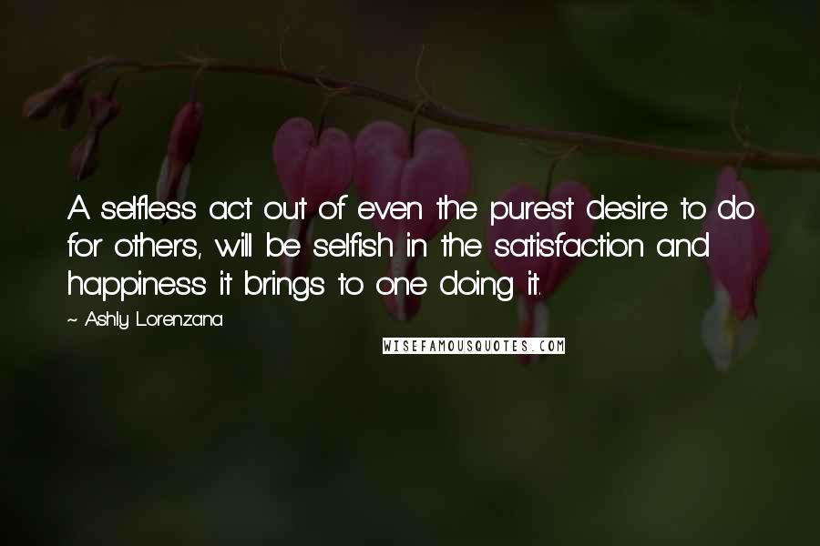 Ashly Lorenzana quotes: A selfless act out of even the purest desire to do for others, will be selfish in the satisfaction and happiness it brings to one doing it. Ashly Lorenzana quotes: A selfless act out of even the purest desire to do for others, will be selfish in the satisfaction and happiness it brings to one doing it.