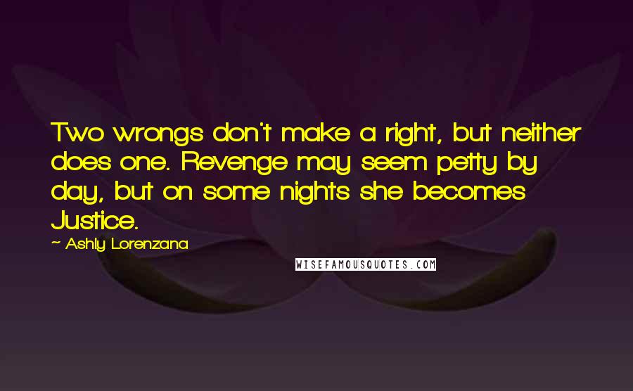 Ashly Lorenzana quotes: Two wrongs don't make a right, but neither does one. Revenge may seem petty by day, but on some nights she becomes Justice. Ashly Lorenzana quotes: Two wrongs don't make a right, but neither does one. Revenge may seem petty by day, but on some nights she becomes Justice.