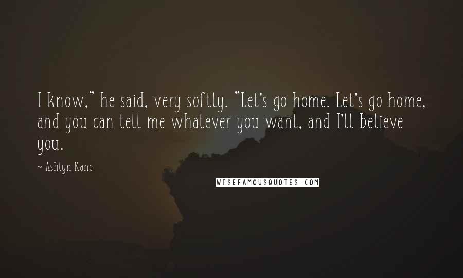 Ashlyn Kane quotes: I know," he said, very softly. "Let's go home. Let's go home, and you can tell me whatever you want, and I'll believe you.