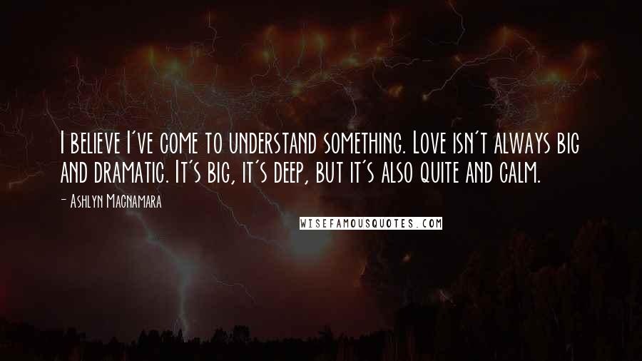Ashlyn Macnamara quotes: I believe I've come to understand something. Love isn't always big and dramatic. It's big, it's deep, but it's also quite and calm. Ashlyn Macnamara quotes: I believe I've come to understand something. Love isn't always big and dramatic. It's big, it's deep, but it's also quite and calm.