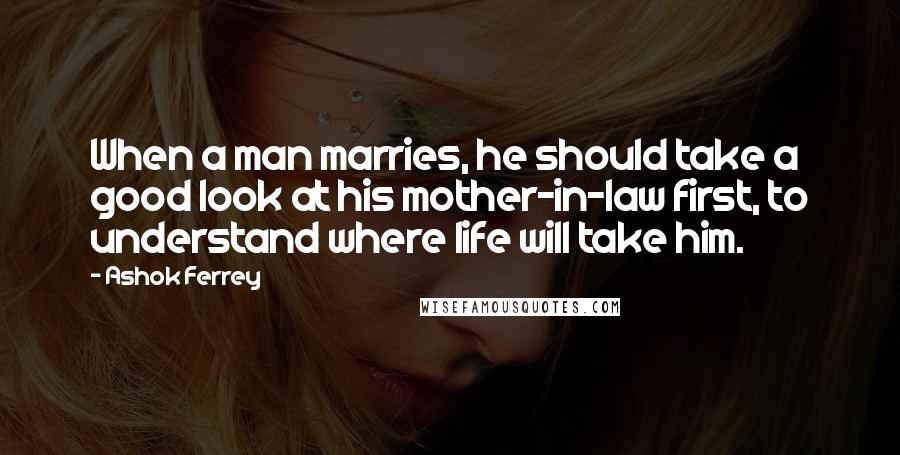 Ashok Ferrey quotes: When a man marries, he should take a good look at his mother-in-law first, to understand where life will take him. Ashok Ferrey quotes: When a man marries, he should take a good look at his mother-in-law first, to understand where life will take him.