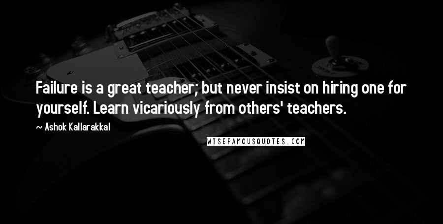 Ashok Kallarakkal quotes: Failure is a great teacher; but never insist on hiring one for yourself. Learn vicariously from others' teachers.