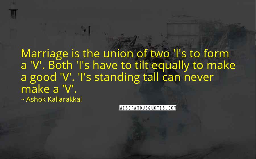 Ashok Kallarakkal quotes: Marriage is the union of two 'I's to form a 'V'. Both 'I's have to tilt equally to make a good 'V'. 'I's standing tall can never make a 'V'.