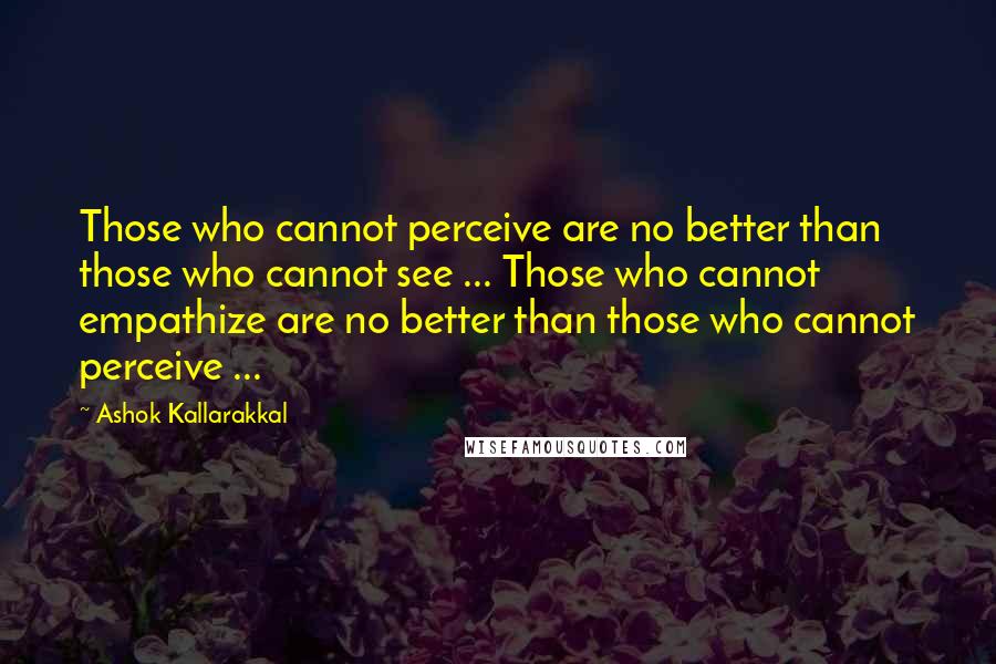 Ashok Kallarakkal quotes: Those who cannot perceive are no better than those who cannot see ... Those who cannot empathize are no better than those who cannot perceive ...