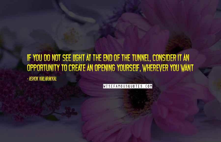 Ashok Kallarakkal quotes: If you do not see light at the end of the tunnel, consider it an opportunity to create an opening yourself, wherever you want