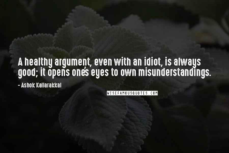 Ashok Kallarakkal quotes: A healthy argument, even with an idiot, is always good; it opens one's eyes to own misunderstandings.