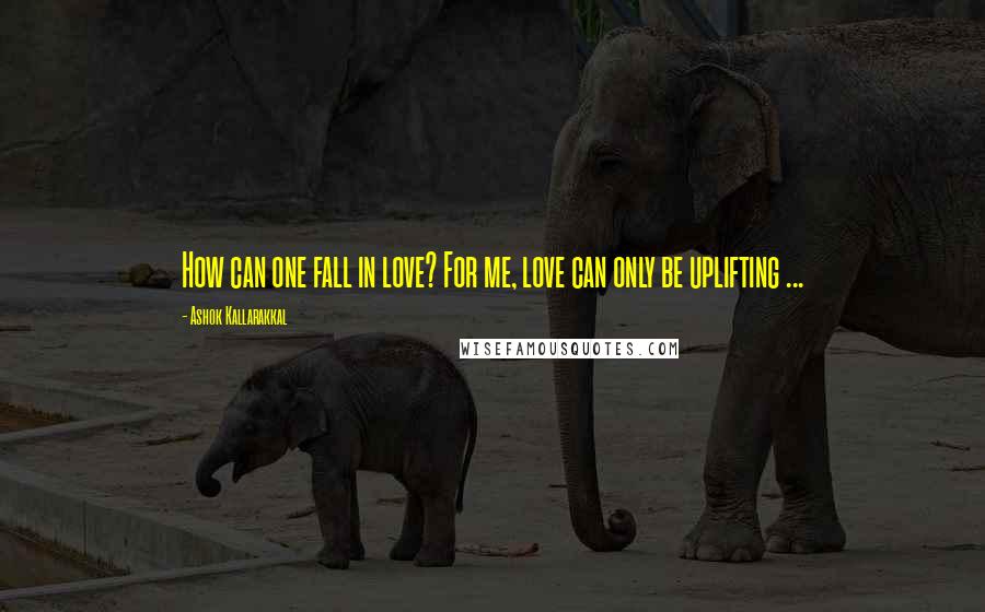 Ashok Kallarakkal quotes: How can one fall in love? For me, love can only be uplifting ...