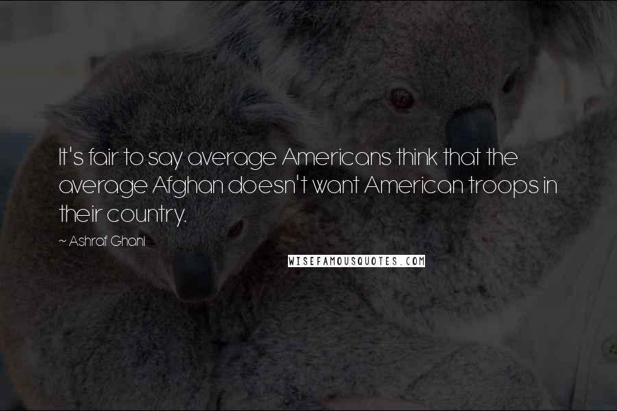 Ashraf Ghani quotes: It's fair to say average Americans think that the average Afghan doesn't want American troops in their country.