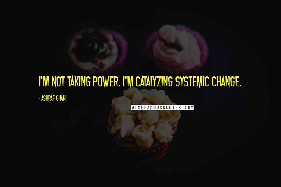 Ashraf Ghani quotes: I'm not taking power. I'm catalyzing systemic change.